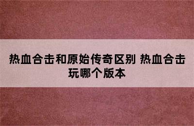 热血合击和原始传奇区别 热血合击玩哪个版本